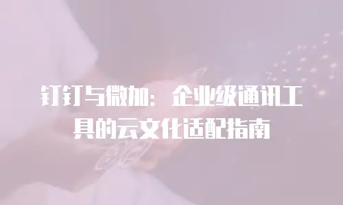 钉钉与微加：企业级通讯工具的云文化适配指南