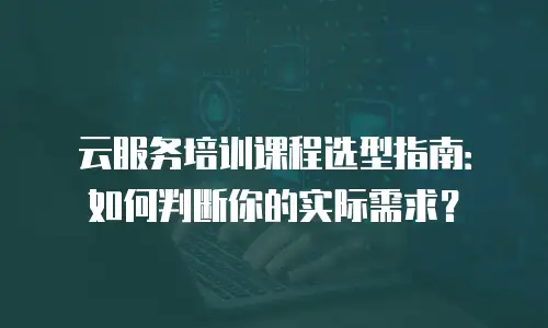 云服务培训课程选型指南：如何判断你的实际需求？