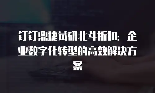 钉钉鼎捷试研北斗折扣：企业数字化转型的高效解决方案