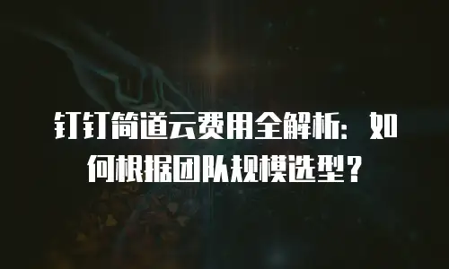 钉钉简道云费用全解析：如何根据团队规模选型？