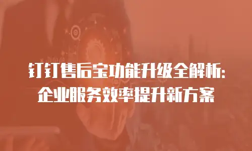 钉钉售后宝功能升级全解析：企业服务效率提升新方案