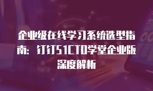 企业级在线学习系统选型指南：钉钉51CTO学堂企业版深度解析