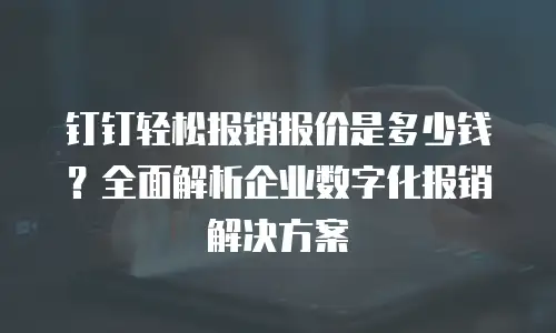 钉钉轻松报销报价是多少钱？全面解析企业数字化报销解决方案