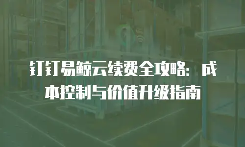 钉钉易鲸云续费全攻略：成本控制与价值升级指南