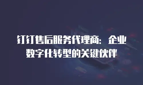 钉钉售后服务代理商：企业数字化转型的关键伙伴