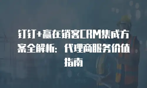 钉钉+赢在销客CRM集成方案全解析：代理商服务价值指南