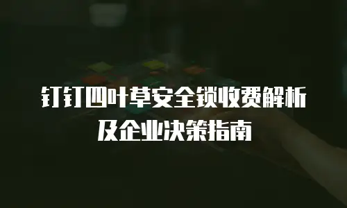 钉钉四叶草安全锁收费解析及企业决策指南