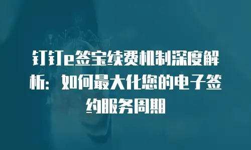 钉钉e签宝续费机制深度解析：如何最大化您的电子签约服务周期