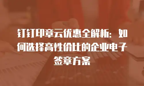 钉钉印章云优惠全解析：如何选择高性价比的企业电子签章方案