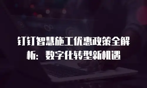 钉钉智慧施工优惠政策全解析：数字化转型新机遇