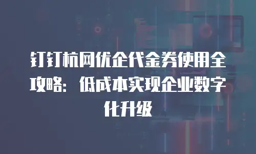 钉钉杭网优企代金券使用全攻略：低成本实现企业数字化升级