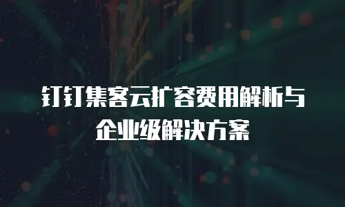 钉钉集客云扩容费用解析与企业级解决方案