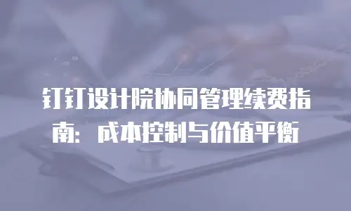 钉钉设计院协同管理续费指南：成本控制与价值平衡