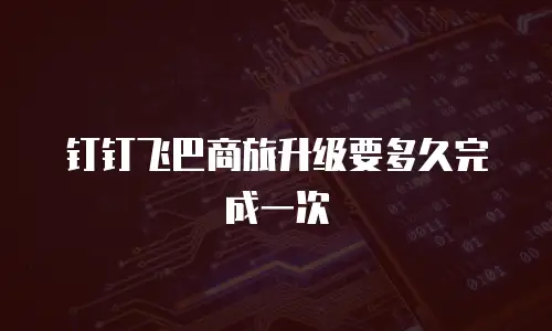 钉钉飞巴商旅升级要多久完成一次