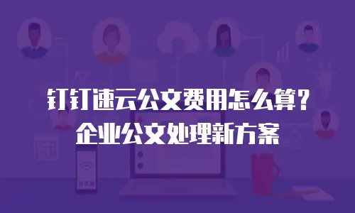 钉钉速云公文费用怎么算？企业公文处理新方案