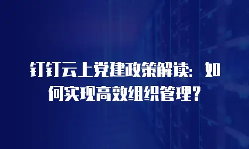 钉钉云上党建政策解读：如何实现高效组织管理？