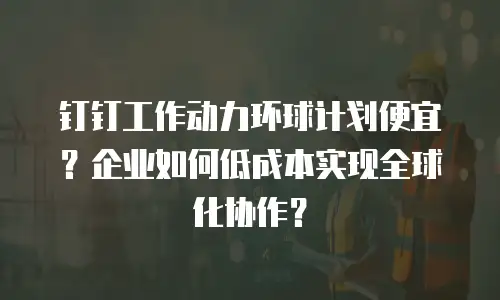 钉钉工作动力环球计划便宜？企业如何低成本实现全球化协作？