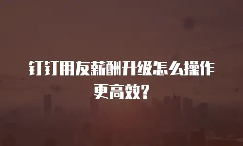 钉钉用友薪酬升级怎么操作更高效？