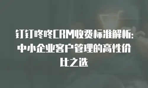钉钉咚咚CRM收费标准解析：中小企业客户管理的高性价比之选