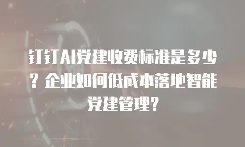 钉钉AI党建收费标准是多少？企业如何低成本落地智能党建管理？
