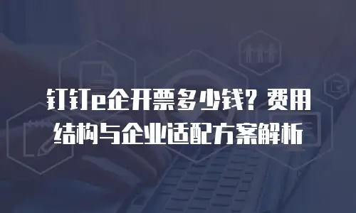 钉钉e企开票多少钱？费用结构与企业适配方案解析