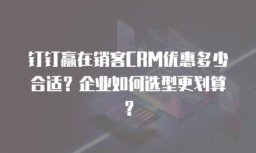 钉钉赢在销客CRM优惠多少合适？企业如何选型更划算？