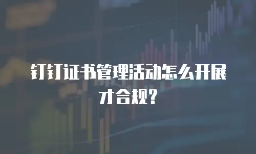 钉钉证书管理活动怎么开展才合规？