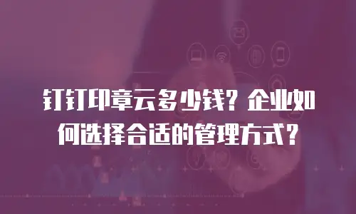 钉钉印章云多少钱？企业如何选择合适的管理方式？