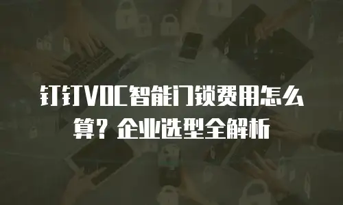 钉钉VOC智能门锁费用怎么算？企业选型全解析