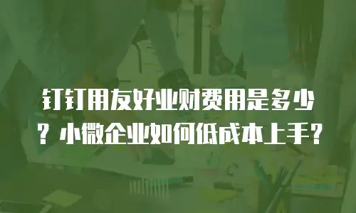 钉钉用友好业财费用是多少？小微企业如何低成本上手？