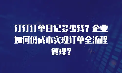 钉钉订单日记多少钱？企业如何低成本实现订单全流程管理？