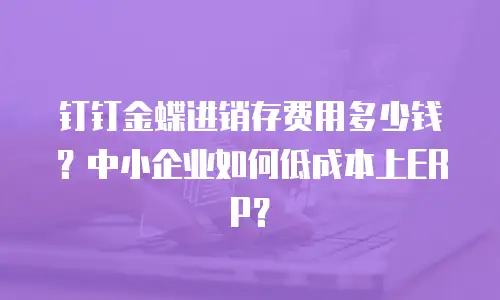 钉钉金蝶进销存费用多少钱？中小企业如何低成本上ERP？