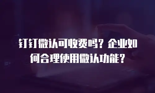 钉钉微认可收费吗？企业如何合理使用微认功能？