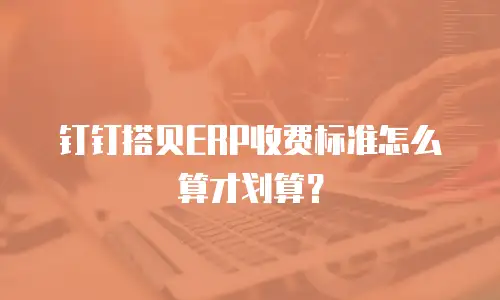 钉钉搭贝ERP收费标准怎么算才划算？