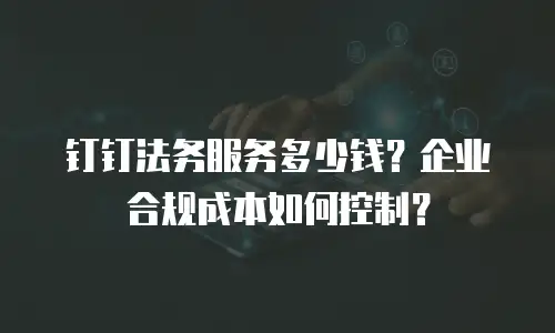 钉钉法务服务多少钱？企业合规成本如何控制？