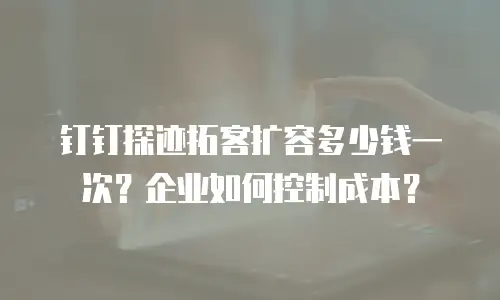 钉钉探迹拓客扩容多少钱一次？企业如何控制成本？