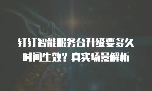 钉钉智能服务台升级要多久时间生效？真实场景解析