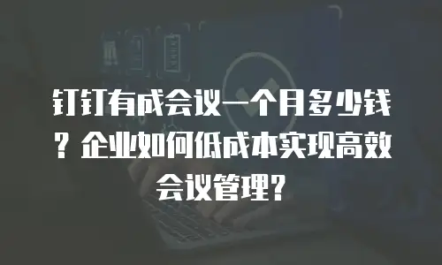 钉钉有成会议一个月多少钱？企业如何低成本实现高效会议管理？