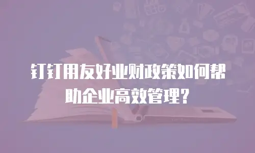 钉钉用友好业财政策如何帮助企业高效管理？