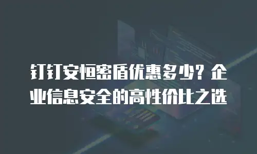 钉钉安恒密盾优惠多少？企业信息安全的高性价比之选