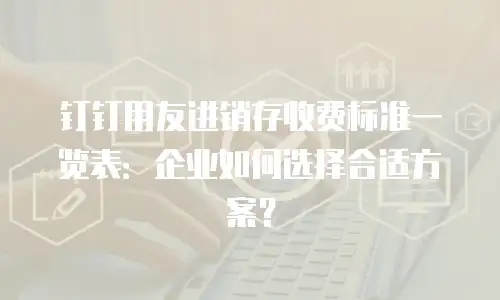 钉钉用友进销存收费标准一览表：企业如何选择合适方案？