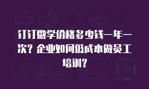 钉钉微学价格多少钱一年一次？企业如何低成本做员工培训？