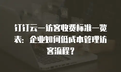 钉钉云一访客收费标准一览表：企业如何低成本管理访客流程？