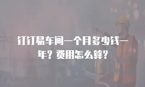 钉钉易车间一个月多少钱一年？费用怎么算？