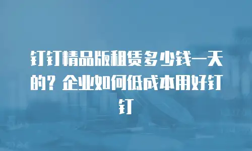 钉钉精品版租赁多少钱一天的？企业如何低成本用好钉钉