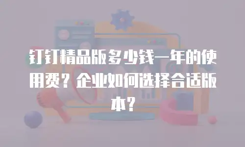钉钉精品版多少钱一年的使用费？企业如何选择合适版本？
