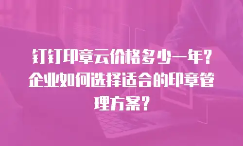 钉钉印章云价格多少一年？企业如何选择适合的印章管理方案？