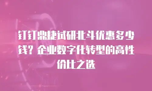 钉钉鼎捷试研北斗优惠多少钱？企业数字化转型的高性价比之选