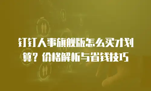 钉钉人事旗舰版怎么买才划算？价格解析与省钱技巧