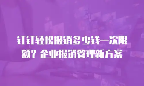 钉钉轻松报销多少钱一次限额？企业报销管理新方案